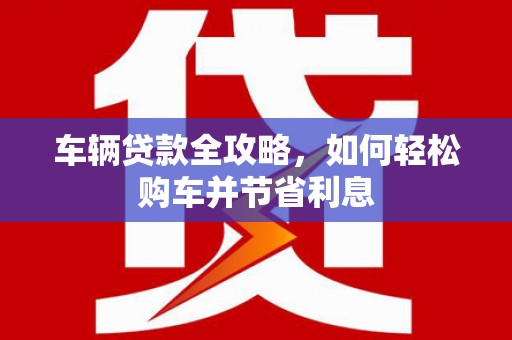 蕲春车辆贷款全攻略，如何轻松购车并节省利息