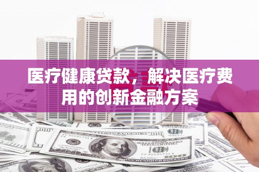 蕲春医疗健康贷款，解决医疗费用的创新金融方案